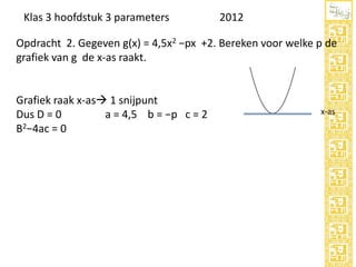 Klas 3 hoofdstuk 3 parameters

2012

Opdracht 2. Gegeven g(x) = 4,5x2 −px +2. Bereken voor welke p de
grafiek van g de x-as raakt.

Grafiek raak x-as 1 snijpunt
Dus D = 0
a = 4,5 b = −p c = 2
B2−4ac = 0

x-as

 