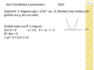 Klas 3 hoofdstuk 3 parameters

2012

Opdracht 2. Gegeven g(x) = 4,5x2 −px +2. Bereken voor welke p de
grafiek van g de x-as raakt.

Grafiek raak x-as 1 snijpunt
Dus D = 0
a = 4,5 b = −p c = 2
B2−4ac = 0
(−p)2 −4  4,5 2 =0

x-as

 
