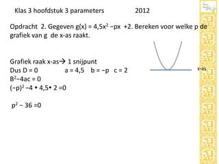 Klas 3 hoofdstuk 3 parameters

2012

Opdracht 2. Gegeven g(x) = 4,5x2 −px +2. Bereken voor welke p de
grafiek van g de x-as raakt.

Grafiek raak x-as 1 snijpunt
Dus D = 0
a = 4,5 b = −p c = 2
B2−4ac = 0
(−p)2 −4  4,5 2 =0
p2 − 36 =0

x-as

 