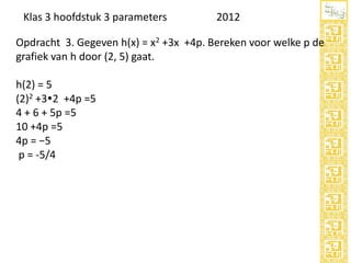 Klas 3 hoofdstuk 3 parameters

2012

Opdracht 3. Gegeven h(x) = x2 +3x +4p. Bereken voor welke p de
grafiek van h door (2, 5) gaat.
h(2) = 5
(2)2 +32 +4p =5
4 + 6 + 5p =5
10 +4p =5
4p = −5
p = -5/4

 