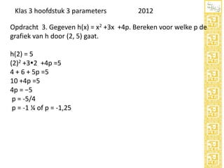Klas 3 hoofdstuk 3 parameters

2012

Opdracht 3. Gegeven h(x) = x2 +3x +4p. Bereken voor welke p de
grafiek van h door (2, 5) gaat.
h(2) = 5
(2)2 +32 +4p =5
4 + 6 + 5p =5
10 +4p =5
4p = −5
p = -5/4
p = -1 ¼ of p = -1,25

 