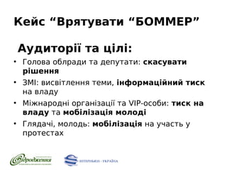 Кейс “Врятувати “БОММЕР”
Аудиторії та цілі:
●

●

●

●

Голова облради та депутати: скасувати
рішення
ЗМІ: висвітлення теми, інформаційний тиск
на владу
Міжнародні організації та VIP-особи: тиск на
владу та мобілізація молоді
Глядачі, молодь: мобілізація на участь у
протестах

 