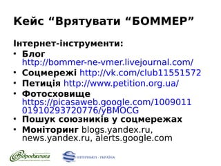 Кейс “Врятувати “БОММЕР”
Інтернет-інструменти:
●
Блог
http://bommer-ne-vmer.livejournal.com/
●
Соцмережі http://vk.com/club11551572
●
Петиція http://www.petition.org.ua/
●
Фотосховище
https://picasaweb.google.com/1009011
01910293720776/yBMOCG
●
Пошук союзників у соцмережах
●
Моніторинг blogs.yandex.ru,
news.yandex.ru, alerts.google.com

 