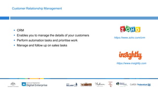 Customer Relationship Management 
 CRM 
 Enables you to manage the details of your customers 
 Perform automation tasks and prioritise work 
 Manage and follow up on sales tasks 
https://www.zoho.com/crm 
https://www.insightly.com 
 