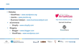  Websites 
WordPress – www.wordpress.org 
 Joomla – www.joomla.org 
 Business Catalyst – www.businesscatalyst.com 
 eCommerce 
 Shopify – www.shopify.com 
 Blogging 
 Blogger – www.blogger.com 
 WordPress – www.wordpress.com 
CMS 
http://www.artsatlas.com.au 
Built with WordPress 
 