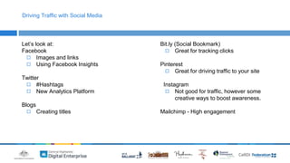 Driving Traffic with Social Media 
Let’s look at: 
Facebook 
◻ Images and links 
◻ Using Facebook Insights 
Twitter 
◻ #Hashtags 
◻ New Analytics Platform 
Blogs 
◻ Creating titles 
Bit.ly (Social Bookmark) 
◻ Great for tracking clicks 
Pinterest 
◻ Great for driving traffic to your site 
Instagram 
◻ Not good for traffic, however some 
creative ways to boost awareness. 
Mailchimp - High engagement 
 