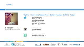 DigiBiz – Centre for eResearch and Digital Innovation (CeRDI) - FedUni 
@ElliottDigital 
@DigibizVictoria 
@CeRDI_FedUni 
@chri5elliott 
vine.co/Chris.Elliott 
Contact 
W: digibiz.net.au 
E: c.elliott@federation.edu.au 
