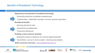 Benefits of Broadband Technology 
Opportunity and potential of broadband technology 
Enhanced productivity and global competitiveness 
Transformative –TeleHealth- education -services- precision agriculture 
Broadband benefits 
Booming demand for data 
International competitiveness 
Productivity efficiencies 
Enabling a more inclusive Australia 
Busting the ‘tyranny of distance’ for rural and regional Australia 
Social Media - source of venture capital - reducing social isolation 
Online resources and tools - www.digitalbusiness.gov.au 
 