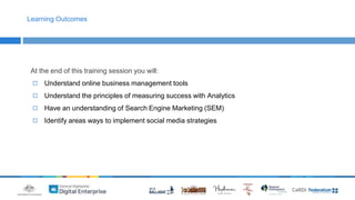 Learning Outcomes 
At the end of this training session you will: 
◻ Understand online business management tools 
◻ Understand the principles of measuring success with Analytics 
◻ Have an understanding of Search Engine Marketing (SEM) 
◻ Identify areas ways to implement social media strategies 
 