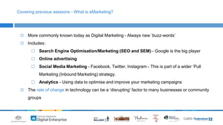 Covering previous sessions - What is eMarketing? 
◻ More commonly known today as Digital Marketing - Always new ‘buzz-words’ 
◻ Includes: 
⬜ Search Engine Optimisation/Marketing (SEO and SEM) - Google is the big player 
⬜ Online advertising 
⬜ Social Media Marketing - Facebook, Twitter, Instagram - This is part of a wider ‘Pull 
Marketing (Inbound Marketing) strategy. 
⬜ Analytics - Using data to optimise and improve your marketing campaigns 
◻ The rate of change in technology can be a ‘disrupting’ factor to many businesses or community 
groups 
 