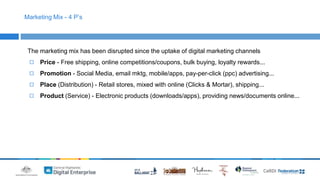 Marketing Mix - 4 P’s 
The marketing mix has been disrupted since the uptake of digital marketing channels 
◻ Price - Free shipping, online competitions/coupons, bulk buying, loyalty rewards... 
◻ Promotion - Social Media, email mktg, mobile/apps, pay-per-click (ppc) advertising... 
◻ Place (Distribution) - Retail stores, mixed with online (Clicks & Mortar), shipping... 
◻ Product (Service) - Electronic products (downloads/apps), providing news/documents online... 
 