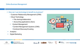 Online Business Management 
 How can I use technology to benefit my business? 
 Customer Relationship Management (CRM) 
 Cloud Technology 
 File sharing/collaboration 
 Accounting applications (Xero) 
 Content Management 
 Content Management Systems (CMS) 
 Continent Discovery/Curating 
 Analytics 
 Digital Marketing 
 