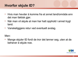 Hvorfor skjule ID? Hvis man hevder å komme fra et annet land/område enn det man faktisk gjør. Når man vil skjule at man har hatt opphold i annet trygt land. Vanskeliggjøre retur ved eventuelt avslag. Men: Mange skjuler ID fordi de tror det lønner seg, uten at de behøver å skjule noe. 