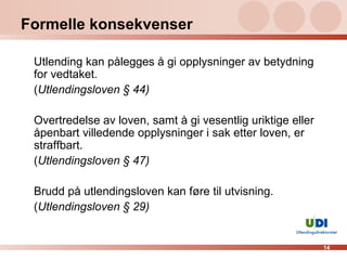 Formelle konsekvenser Utlending kan pålegges å gi opplysninger av betydning for vedtaket. ( Utlendingsloven § 44) Overtredelse av loven, samt å gi vesentlig uriktige eller åpenbart villedende opplysninger i sak etter loven, er straffbart. ( Utlendingsloven § 47) Brudd på utlendingsloven kan føre til utvisning. ( Utlendingsloven § 29) 