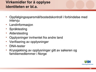 Virkemidler for å opplyse identiteten er bl.a.  Oppfølgingsspørsmål/bostedskontroll i forbindelse med intervju Landinformasjon Språktesting Alderstesting Opplysninger innhentet fra andre land  Verifisering av opplysninger  DNA-tester  Kryssjekking av opplysninger gitt av søkeren og familiemedlemmer i Norge 
