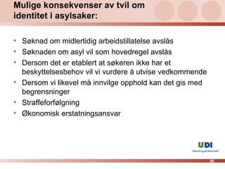 Mulige konsekvenser av tvil om identitet i asylsaker: Søknad om midlertidig arbeidstillatelse avslås Søknaden om asyl vil som hovedregel avslås Dersom det er etablert at søkeren ikke har et beskyttelsesbehov vil vi vurdere å utvise vedkommende Dersom vi likevel må innvilge opphold kan det gis med begrensninger Straffeforfølgning Økonomisk erstatningsansvar 