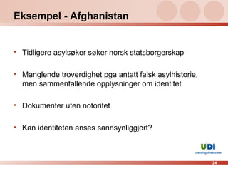 Eksempel - Afghanistan Tidligere asylsøker søker norsk statsborgerskap  Manglende troverdighet pga antatt falsk asylhistorie, men sammenfallende opplysninger om identitet Dokumenter uten notoritet Kan identiteten anses sannsynliggjort?  