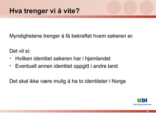 Hva trenger vi å vite? Myndighetene trenger å få bekreftet hvem søkeren er. Det vil si: Hvilken identitet søkeren har i hjemlandet Eventuell annen identitet oppgitt i andre land Det skal ikke være mulig å ha to identiteter i Norge 