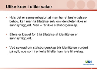 Ulike krav i ulike saker Hvis det er sannsynliggjort at man har et beskyttelses-behov, kan man få tillatelse selv om identiteten ikke er sannsynliggjort. Men – får ikke statsborgerskap. Ellers er kravet for å få tillatelse at identiteten er sannsynliggjort. Ved søknad om statsborgerskap blir identiteten vurdert på nytt, noe som i enkelte tilfeller kan føre til avslag. 