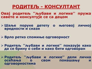 РОДИТЕЉ - КОНСУЛТАНТ
Овај родитељ ''љубави и логике'' пружа
савете и консултује се са децом
 Шаље поруке детету о његовој личној
вредности и снази
 Врло ретко спомиње одговорност
 Родитељ ''љубави и логике'' показује како
да се брину о себи и како бити одговоран
 Родитељ ''љубави и логике'' дели лична
осећања о свом понашању и
одговорностима
 