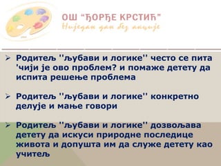  Родитељ ''љубави и логике'' често се пита
'чији је ово проблем? и помаже детету да
испита решење проблема
 Родитељ ''љубави и логике'' конкретно
делује и мање говори
 Родитељ ''љубави и логике'' дозвољава
детету да искуси природне последице
живота и допушта им да служе детету као
учитељ
 