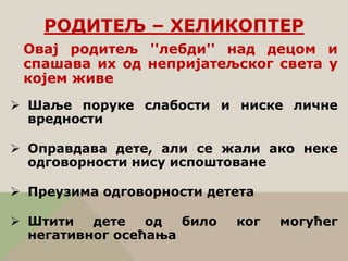 Овај родитељ ''лебди'' над децом и
спашава их од непријатељског света у
којем живе
 Шаље поруке слабости и ниске личне
вредности
 Оправдава дете, али се жали ако неке
одговорности нису испоштоване
 Преузима одговорности детета
 Штити дете од било ког могућег
негативног осећања
РОДИТЕЉ – ХЕЛИКОПТЕР
 