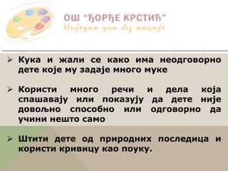  Кука и жали се како има неодговорно
дете које му задаје много муке
 Користи много речи и дела која
спашавају или показују да дете није
довољно способно или одговорно да
учини нешто само
 Штити дете од природних последица и
користи кривицу као поуку.
 