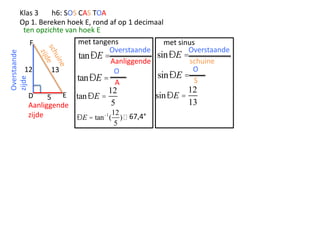 Overstaande
zijde

Klas 3
h6: SOS CAS TOA
Op 1. Bereken hoek E, rond af op 1 decimaal
ten opzichte van hoek E
met tangens
met sinus
F
Overstaande
Overstaande
sinÐE =
tanÐE =
schuine
Aanliggende
O
12
13
O
sinÐE =
tanÐE = A
S

12

D
5 E tan ÐE =
5
Aanliggende
12
zijde
ÐE = tan -1 ( )  67,4°
5

12
sin ÐE =
13

 
