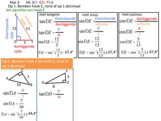 Overstaande
zijde

Klas 3
h6: SOS CAS TOA
Op 1. Bereken hoek E, rond af op 1 decimaal
ten opzichte van hoek E
met tangens
met sinus
F
Overstaande
Overstaande
sinÐE =
tanÐE =
schuine
Aanliggende
O
12
13
O
sinÐE =
tanÐE = A
S

12

D
5 E tan ÐE =
5
Aanliggende
12
zijde
ÐE = tan -1 ( )  67,4°
5

Op 2. Bereken hoek A en hoek D, rond af
op 1 decimaal
C
F
3
7
A
E
D
10
B
8
O
O
sinÐA =
tanÐD =
S
A

7
sin ÐA =
10

ÐA = sin -1 (

7 44,4°
)»
10

sin ÐE =

12
13

12
ÐE = sin ( ) » 67,4°
13
-1

met cosinus
cosÐE =Aanliggende
schuine
A
cosÐE = S

cosÐE =

5
13

ÐE = cos-1 (

5
) » 67,4°
13

 