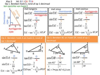 Overstaande
zijde

Klas 3
h6: SOS CAS TOA
Op 1. Bereken hoek E, rond af op 1 decimaal
ten opzichte van hoek E
met tangens
met sinus
F
Overstaande
Overstaande
sinÐE =
tanÐE =
schuine
Aanliggende
O
12
13
O
sinÐE =
tanÐE = A
S

12

D
5 E tan ÐE =
5
Aanliggende
12
zijde
ÐE = tan -1 ( )  67,4°
5

sin ÐE =

12
13

met cosinus
cosÐE =Aanliggende
schuine
A
cosÐE = S

cosÐE =

5
13

5
) » 67,4°
13
Op 3. Bereken BC en hoek DF, rond af op 1
decimaal
F
C
60°
A
D
7 cm 41° B
8 cm E
O
A
sinÐF =
cosÐB = S
S
sin 60° 8
BC
cos 41°

12
ÐE = sin ( ) » 67,4°
13

ÐE = cos-1 (

-1

Op 2. Bereken hoek A en hoek D, rond af
op 1 decimaal
C
F
3
7
A
E
D
10
B
8
O
O
sinÐA =
tanÐD =
S
A
7
3
sin ÐA =
tan ÐD =
1
7
10
8
3 20,6°
-1
-1 7
BC = 7cos 41°≈5,3 cm
44,4° ÐD tan = ( 8 ) »
ÐA = sin ( ) »
10

1

DF

 