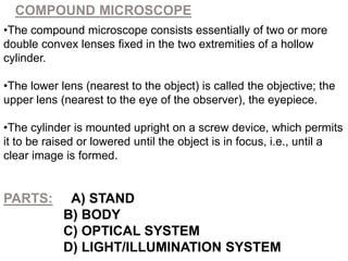 COMPOUND MICROSCOPE
•The compound microscope consists essentially of two or more
double convex lenses fixed in the two extremities of a hollow
cylinder.
•The lower lens (nearest to the object) is called the objective; the
upper lens (nearest to the eye of the observer), the eyepiece.
•The cylinder is mounted upright on a screw device, which permits
it to be raised or lowered until the object is in focus, i.e., until a
clear image is formed.
PARTS: A) STAND
B) BODY
C) OPTICAL SYSTEM
D) LIGHT/ILLUMINATION SYSTEM
 