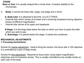 STAND
Base or foot: It is usually shaped like a horse shoe. It imparts stability to the
microscope.
1. Body: It carries the body tube, stage, sub-stage and a mirror.
A. Body tube: It is attached to the limb. It is of 2 TYPES.
• External tube which carries at its lower end a revolving nosepiece having objective
lenses of different magnification.
• Internal tube carries at its upper end eyepieces.
B Stage: It is the large plate below the tube on which you have to place the slide
which you wish to see.
C. Sub-stage: It is placed below the stage. It carries the condenser.
MECHANICAL ADJUSTMENTS
1. Focusing mechanisms:
Screws for coarse adjustment: Used to bring the section into focus with a 10X objective.
It is controlled by a pair of large knobs.
Screws for fine adjustment : Required to focus when using higher magnification
objectives and oil immersion lenses. This is usually controlled by two smaller knobs on
each side of the body.
 