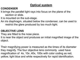 Optical system
CONDENSER
It brings the parallel light rays into focus on the plane of the
section or slide.
It is mounted on the sub-stage.
An iris diaphragm, situated below the condenser, can be used to
restrict the glare produced by too much light.
OBJECTIVE LENS
They are fitted to the nose piece.
It is near the object and produces an initial magnified image of the
object.
Their magnifying power is measured as the times of its diameter
they magnify. The four objective lens commonly used have
magnification of 4x, 10x ,40x, 100x with color coding as red,
yellow, light blue and white respectively for rapid identification.
 