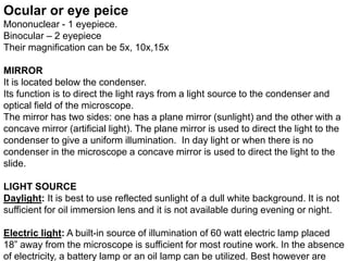 Ocular or eye peice
Mononuclear - 1 eyepiece.
Binocular – 2 eyepiece
Their magnification can be 5x, 10x,15x
MIRROR
It is located below the condenser.
Its function is to direct the light rays from a light source to the condenser and
optical field of the microscope.
The mirror has two sides: one has a plane mirror (sunlight) and the other with a
concave mirror (artificial light). The plane mirror is used to direct the light to the
condenser to give a uniform illumination. In day light or when there is no
condenser in the microscope a concave mirror is used to direct the light to the
slide.
LIGHT SOURCE
Daylight: It is best to use reflected sunlight of a dull white background. It is not
sufficient for oil immersion lens and it is not available during evening or night.
Electric light: A built-in source of illumination of 60 watt electric lamp placed
18” away from the microscope is sufficient for most routine work. In the absence
of electricity, a battery lamp or an oil lamp can be utilized. Best however are
 