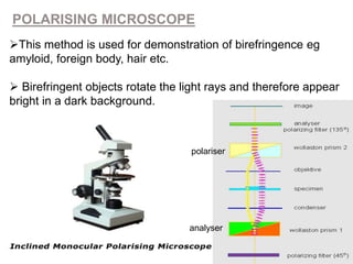 POLARISING MICROSCOPE
This method is used for demonstration of birefringence eg
amyloid, foreign body, hair etc.
 Birefringent objects rotate the light rays and therefore appear
bright in a dark background.
polariser
analyser
 
