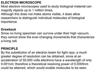 ELECTRON MICROSCOPE
Most electron microscopes used to study biological material can
magnify objects up to 1 million times.
Although this does not make atoms visible, it does allow
researchers to distinguish individual molecules of biological
importance.
Drawback
Since no living specimen can survive under their high vacuum,
they cannot show the ever-changing movements that characterize
a living cell.
PRINCIPLE
By the substitution of an electron beam for light rays, a much
greater degree of resolution can be obtained, since at an
acceleration of 50,000 volts electrons have a wavelength of only
0.001nm; therefore a theoretical resolving power of 0.0005nm
could be attained, which would enable molecules to be seen.
 
