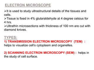 ELECTRON MICROSCOPE
It is used to study ultrastructural details of the tissues and
cells.
Tissue is fixed in 4% glutaraldehyde at 4 degree celsius for
4 hrs.
Ultrathin microsections with thickness of 100 nm are cut with
diamond knives.
TYPES:
1) TRANSMISSION ELECTRON MICROSCOPY (TEM) :
helps to visualize cell’s cytoplasm and organelles.
2) SCANNING ELECTRON MICROSCOPY (SEM) : helps in
the study of cell surface.
 
