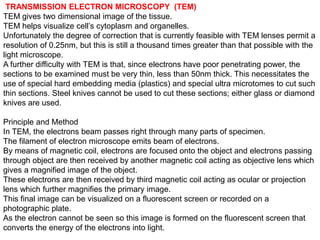 TRANSMISSION ELECTRON MICROSCOPY (TEM)
TEM gives two dimensional image of the tissue.
TEM helps visualize cell’s cytoplasm and organelles.
Unfortunately the degree of correction that is currently feasible with TEM lenses permit a
resolution of 0.25nm, but this is still a thousand times greater than that possible with the
light microscope.
A further difficulty with TEM is that, since electrons have poor penetrating power, the
sections to be examined must be very thin, less than 50nm thick. This necessitates the
use of special hard embedding media (plastics) and special ultra microtomes to cut such
thin sections. Steel knives cannot be used to cut these sections; either glass or diamond
knives are used.
Principle and Method
In TEM, the electrons beam passes right through many parts of specimen.
The filament of electron microscope emits beam of electrons.
By means of magnetic coil, electrons are focused onto the object and electrons passing
through object are then received by another magnetic coil acting as objective lens which
gives a magnified image of the object.
These electrons are then received by third magnetic coil acting as ocular or projection
lens which further magnifies the primary image.
This final image can be visualized on a fluorescent screen or recorded on a
photographic plate.
As the electron cannot be seen so this image is formed on the fluorescent screen that
converts the energy of the electrons into light.
 