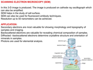 SCANNING ELECTRON MICROSCOPY (SEM)
In this 3-D image is produced. The image is produced on cathode ray oscillograph which
can also be amplified.
SEM helps in the study of cell surface.
SEM can also be used for fluorescent antibody techniques.
Resolution up to 50 nanometers can be achieved.
APPLICATION:
Secondary electrons are most valuable for showing morphology and topography of
samples and imaging.
Backscattered electrons are valuable for revealing chemical composition of samples.
Diffracted –backscattered electrons determine crystalline structure and orientation of
minerals in samples.
Photons are used for elemental analysis.
 