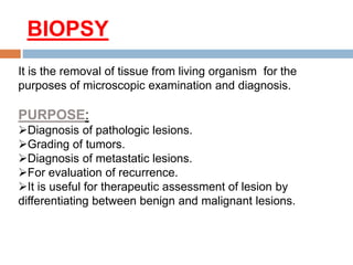 BIOPSY
It is the removal of tissue from living organism for the
purposes of microscopic examination and diagnosis.
PURPOSE:
Diagnosis of pathologic lesions.
Grading of tumors.
Diagnosis of metastatic lesions.
For evaluation of recurrence.
It is useful for therapeutic assessment of lesion by
differentiating between benign and malignant lesions.
 