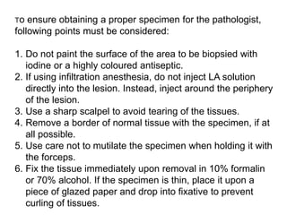 To ensure obtaining a proper specimen for the pathologist,
following points must be considered:
1. Do not paint the surface of the area to be biopsied with
iodine or a highly coloured antiseptic.
2. If using infiltration anesthesia, do not inject LA solution
directly into the lesion. Instead, inject around the periphery
of the lesion.
3. Use a sharp scalpel to avoid tearing of the tissues.
4. Remove a border of normal tissue with the specimen, if at
all possible.
5. Use care not to mutilate the specimen when holding it with
the forceps.
6. Fix the tissue immediately upon removal in 10% formalin
or 70% alcohol. If the specimen is thin, place it upon a
piece of glazed paper and drop into fixative to prevent
curling of tissues.
 