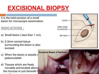 EXCISIONAL BIOPSY
It is the total excision of a small
lesion for microscopic examination.
INDICATIONS :
a) Small lesion ( less than 1 cm).
b) 2-3mm normal tissue
surrounding the lesion is also
excised.
c) When the lesion is sessile or
pedunculated.
d) Tissues which are freely
movable and located above
the mucosa or just beneath the
 