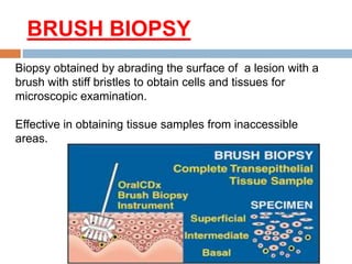 BRUSH BIOPSY
Biopsy obtained by abrading the surface of a lesion with a
brush with stiff bristles to obtain cells and tissues for
microscopic examination.
Effective in obtaining tissue samples from inaccessible
areas.
 
