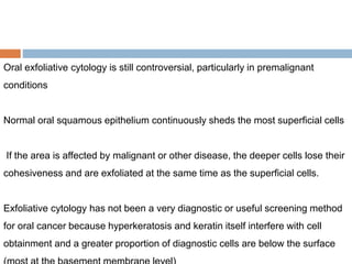 Oral exfoliative cytology is still controversial, particularly in premalignant
conditions
Normal oral squamous epithelium continuously sheds the most superficial cells
If the area is affected by malignant or other disease, the deeper cells lose their
cohesiveness and are exfoliated at the same time as the superficial cells.
Exfoliative cytology has not been a very diagnostic or useful screening method
for oral cancer because hyperkeratosis and keratin itself interfere with cell
obtainment and a greater proportion of diagnostic cells are below the surface
 