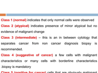 Class 1 (normal) indicates that only normal cells were observed
Class 2 (atypical) indicates presence of minor atypical but no
evidence of malignant change
Class 3 (intermediate) – this is an in between cytology that
separates cancer from non cancer diagnosis biopsy is
recommended.
Class 4 (suggestive of cancer) a few cells with malignant
characteristics or many cells with borderline characteristics
.biopsy is mandatory
 