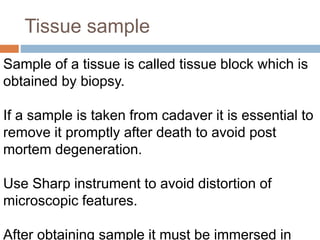 Tissue sample
Sample of a tissue is called tissue block which is
obtained by biopsy.
If a sample is taken from cadaver it is essential to
remove it promptly after death to avoid post
mortem degeneration.
Use Sharp instrument to avoid distortion of
microscopic features.
After obtaining sample it must be immersed in
 