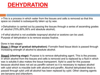 DEHYDRATION
This is a process in which water from the tissues and cells is removed so that this
space so created is subsequently taken up by wax.
Dehydration is carried out by passing the tissues through a series of ascending grades
of alcohol (70%,80%,95% and absolute alcohol).
If ethyl alcohol is not available isopropryl alcohol or acetone can be used.
Purpose of dehydration is to remove excess fixative.
Done in two stages:
Stage 1 (Stage of gradual dehydration): Formalin fixed tissue block is passed through
increasing strength of alcohol to absolute alcohol.
Stage2 (clearing stage): Purpose is to remove dehydrating agent. This is the process
in which alcohol from the tissues and cells is removed and is replaced by a fluid in which
wax is soluble.It also makes the tissue transparent. Xylol is used for this purpose
because alcohol does not act as paraffin solvent so it is necessary to replace alcohol
with xylol which is miscible both with alcohol and paraffin. Alcohol dehydrated block is
passed through xylol until all alcohol has been replaced by xylol. Other clearing agents
are benzene and chloroform.
 