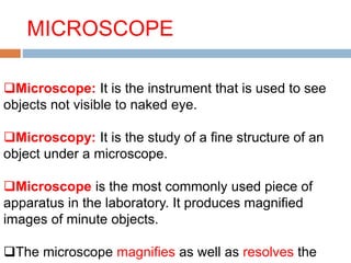MICROSCOPE
Microscope: It is the instrument that is used to see
objects not visible to naked eye.
Microscopy: It is the study of a fine structure of an
object under a microscope.
Microscope is the most commonly used piece of
apparatus in the laboratory. It produces magnified
images of minute objects.
The microscope magnifies as well as resolves the
 