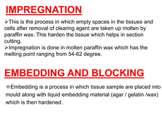 This is the process in which empty spaces in the tissues and
cells after removal of clearing agent are taken up molten by
paraffin wax. This harden the tissue which helps in section
cutting.
Impregnation is done in molten paraffin wax which has the
melting point ranging from 54-62 degree.
IMPREGNATION
Embedding is a process in which tissue sample are placed into
mould along with liquid embedding material (agar / gelatin /wax)
which is then hardened..
EMBEDDING AND BLOCKING
 