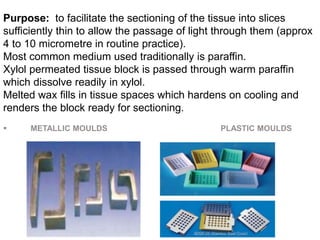 Purpose: to facilitate the sectioning of the tissue into slices
sufficiently thin to allow the passage of light through them (approx
4 to 10 micrometre in routine practice).
Most common medium used traditionally is paraffin.
Xylol permeated tissue block is passed through warm paraffin
which dissolve readily in xylol.
Melted wax fills in tissue spaces which hardens on cooling and
renders the block ready for sectioning.
 METALLIC MOULDS PLASTIC MOULDS
 